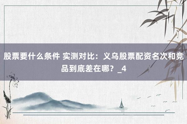 股票要什么条件 实测对比：义乌股票配资名次和竞品到底差在哪？_4