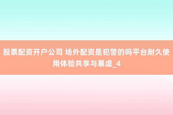 股票配资开户公司 场外配资是犯警的吗平台耐久使用体验共享与暴虐_4
