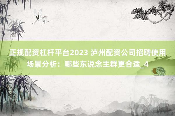 正规配资杠杆平台2023 泸州配资公司招聘使用场景分析：哪些东说念主群更合适_4