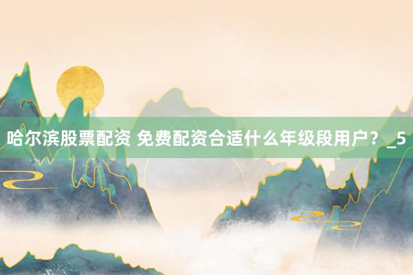 哈尔滨股票配资 免费配资合适什么年级段用户？_5
