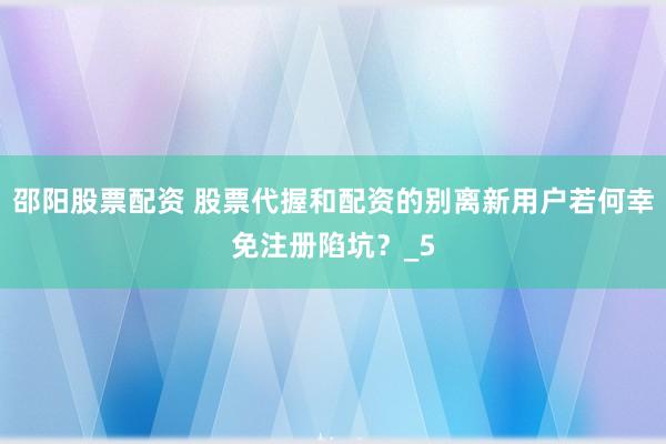 邵阳股票配资 股票代握和配资的别离新用户若何幸免注册陷坑？_5