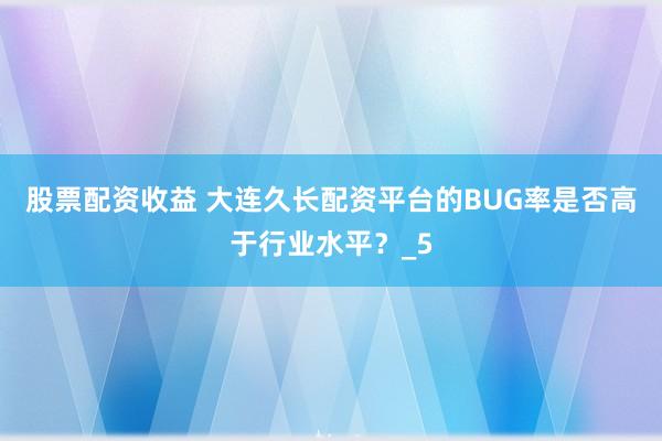 股票配资收益 大连久长配资平台的BUG率是否高于行业水平？_5