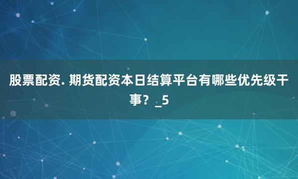 股票配资. 期货配资本日结算平台有哪些优先级干事?_5