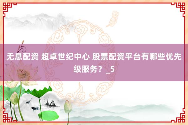 无息配资 超卓世纪中心 股票配资平台有哪些优先级服务？_5