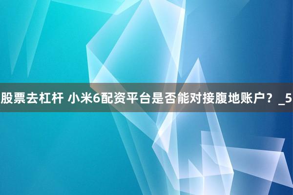 股票去杠杆 小米6配资平台是否能对接腹地账户？_5