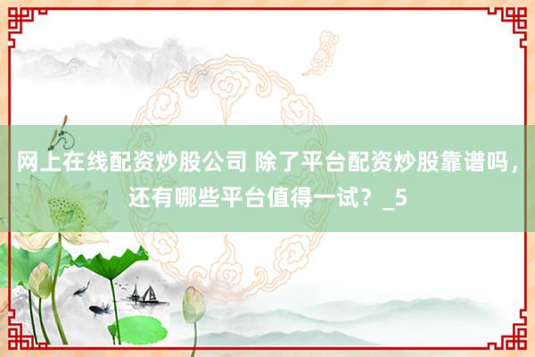 网上在线配资炒股公司 除了平台配资炒股靠谱吗，还有哪些平台值得一试？_5