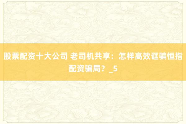 股票配资十大公司 老司机共享：怎样高效诓骗恒指配资骗局？_5
