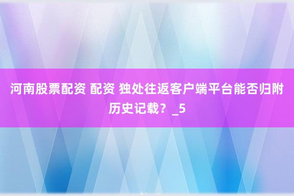 河南股票配资 配资 独处往返客户端平台能否归附历史记载？_5