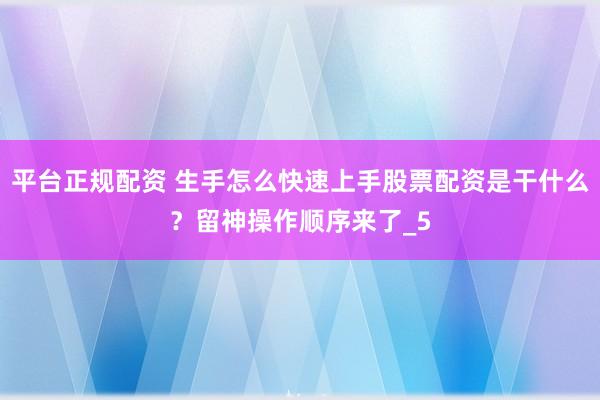 平台正规配资 生手怎么快速上手股票配资是干什么?留神操作顺序来了_5
