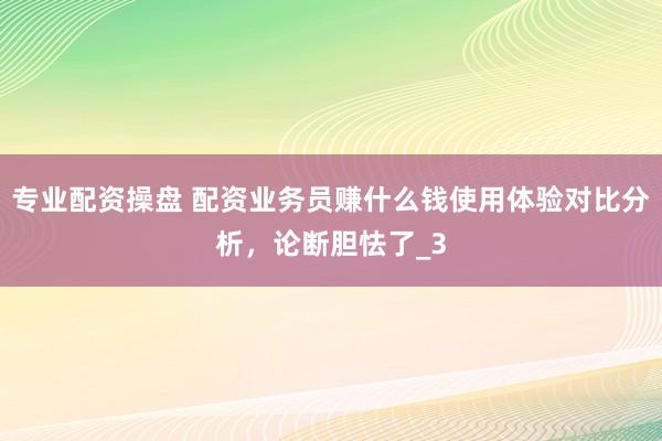 专业配资操盘 配资业务员赚什么钱使用体验对比分析，论断胆怯了_3