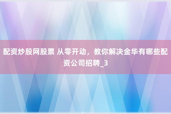 配资炒股网股票 从零开动，教你解决金华有哪些配资公司招聘_3