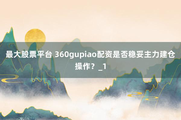 最大股票平台 360gupiao配资是否稳妥主力建仓操作?_1