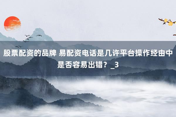 股票配资的品牌 易配资电话是几许平台操作经由中是否容易出错?_3