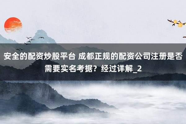 安全的配资炒股平台 成都正规的配资公司注册是否需要实名考据？经过详解_2