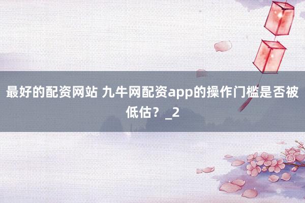 最好的配资网站 九牛网配资app的操作门槛是否被低估？_2