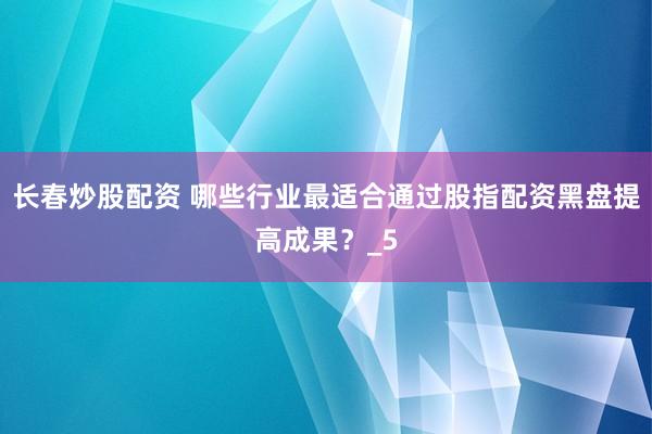 长春炒股配资 哪些行业最适合通过股指配资黑盘提高成果?_5