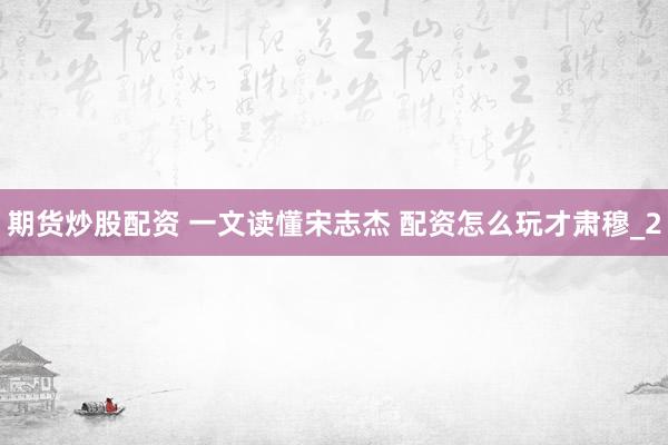 期货炒股配资 一文读懂宋志杰 配资怎么玩才肃穆_2