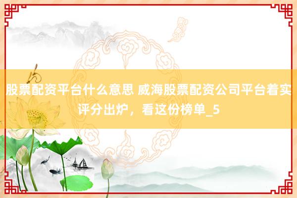 股票配资平台什么意思 威海股票配资公司平台着实评分出炉，看这份榜单_5