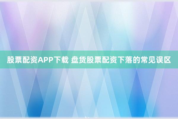 股票配资APP下载 盘货股票配资下落的常见误区
