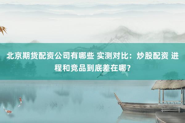 北京期货配资公司有哪些 实测对比：炒股配资 进程和竞品到底差在哪？