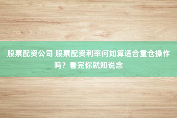 股票配资公司 股票配资利率何如算适合重仓操作吗？看完你就知说念