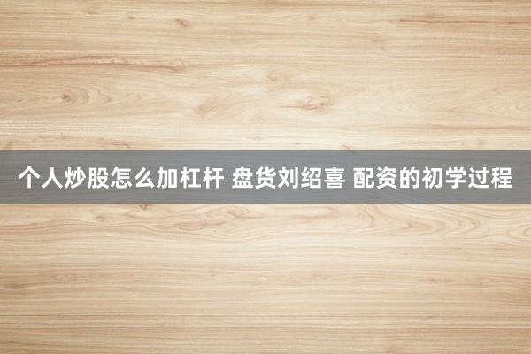 个人炒股怎么加杠杆 盘货刘绍喜 配资的初学过程