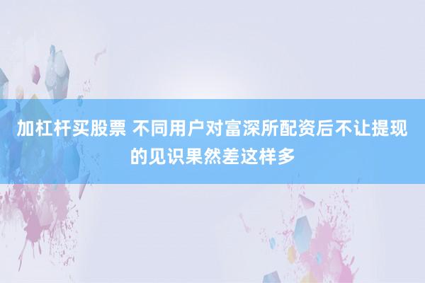 加杠杆买股票 不同用户对富深所配资后不让提现的见识果然差这样多
