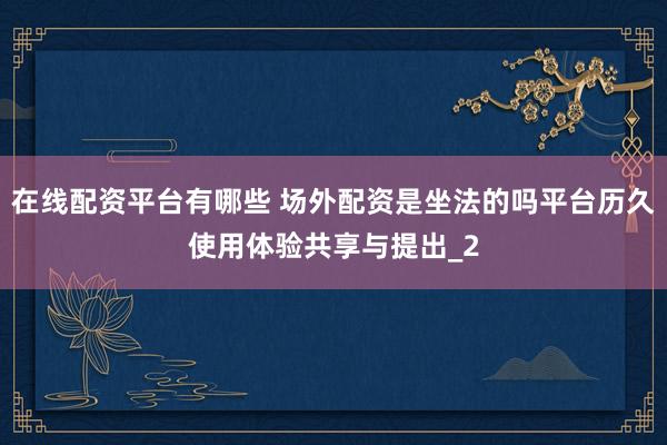 在线配资平台有哪些 场外配资是坐法的吗平台历久使用体验共享与提出_2