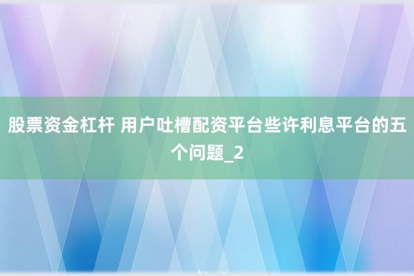 股票资金杠杆 用户吐槽配资平台些许利息平台的五个问题_2