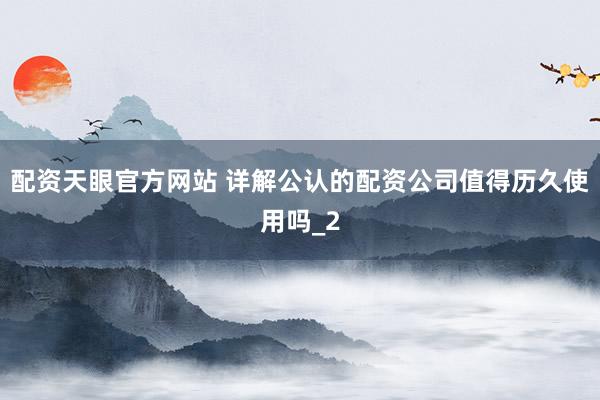 配资天眼官方网站 详解公认的配资公司值得历久使用吗_2