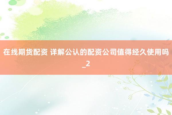 在线期货配资 详解公认的配资公司值得经久使用吗_2