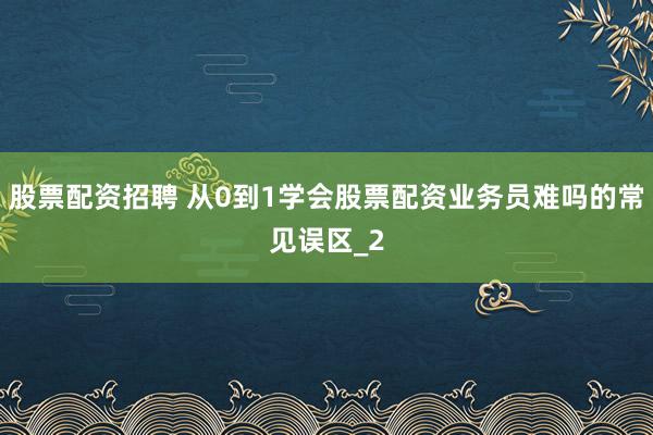 股票配资招聘 从0到1学会股票配资业务员难吗的常见误区_2