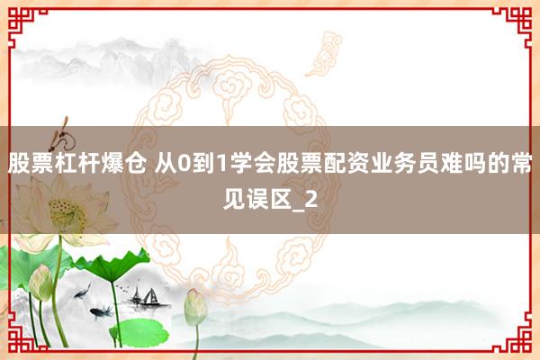 股票杠杆爆仓 从0到1学会股票配资业务员难吗的常见误区_2