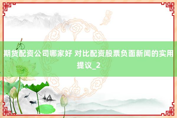 期货配资公司哪家好 对比配资股票负面新闻的实用提议_2