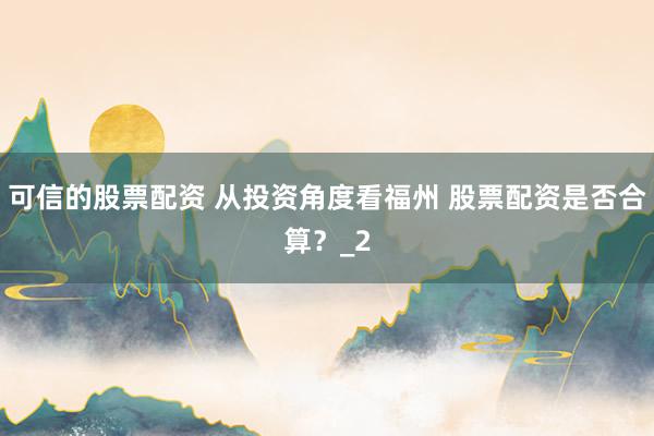可信的股票配资 从投资角度看福州 股票配资是否合算？_2