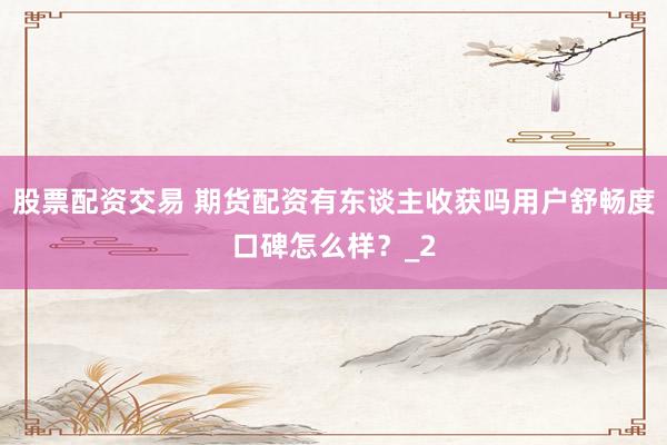 股票配资交易 期货配资有东谈主收获吗用户舒畅度口碑怎么样？_2