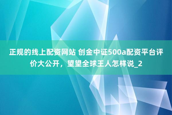 正规的线上配资网站 创金中证500a配资平台评价大公开，望望全球王人怎样说_2