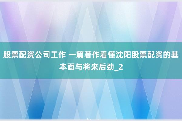 股票配资公司工作 一篇著作看懂沈阳股票配资的基本面与将来后劲_2
