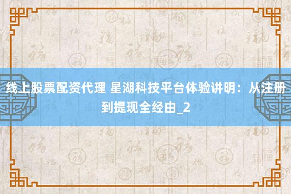 线上股票配资代理 星湖科技平台体验讲明：从注册到提现全经由_2