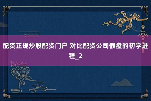 配资正规炒股配资门户 对比配资公司假盘的初学进程_2