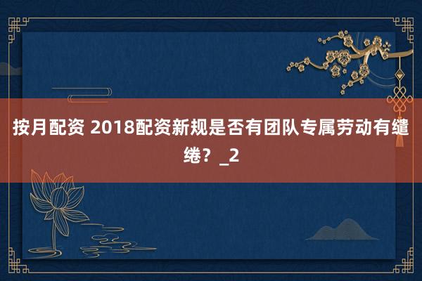 按月配资 2018配资新规是否有团队专属劳动有缱绻？_2