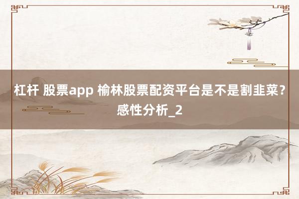 杠杆 股票app 榆林股票配资平台是不是割韭菜？感性分析_2