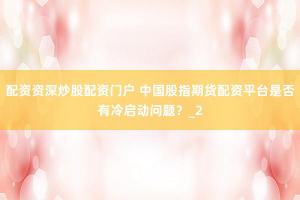 配资资深炒股配资门户 中国股指期货配资平台是否有冷启动问题？_2