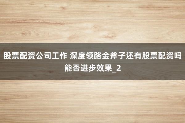 股票配资公司工作 深度领路金斧子还有股票配资吗能否进步效果_2
