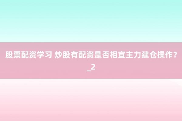 股票配资学习 炒股有配资是否相宜主力建仓操作？_2