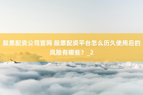 股票配资公司官网 股票配资平台怎么历久使用后的风险有哪些?_2