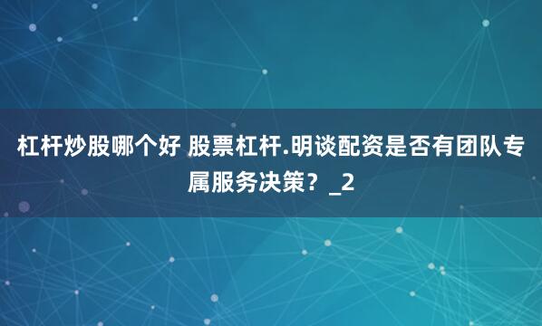杠杆炒股哪个好 股票杠杆.明谈配资是否有团队专属服务决策?_2