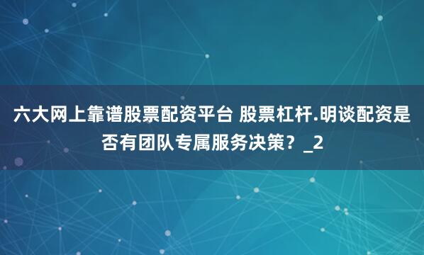 六大网上靠谱股票配资平台 股票杠杆.明谈配资是否有团队专属服务决策？_2