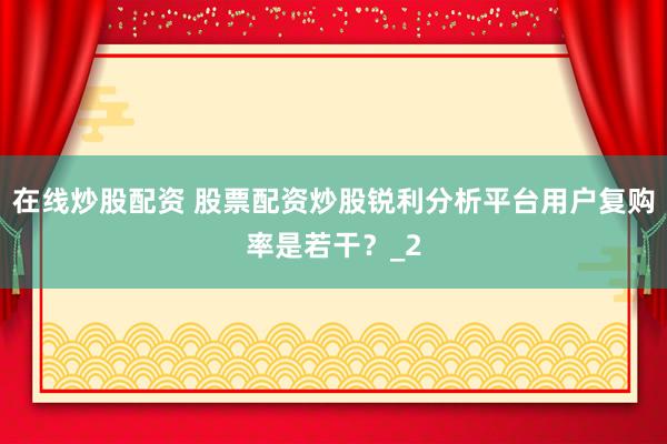 在线炒股配资 股票配资炒股锐利分析平台用户复购率是若干?_2