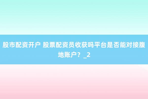 股市配资开户 股票配资员收获吗平台是否能对接腹地账户？_2